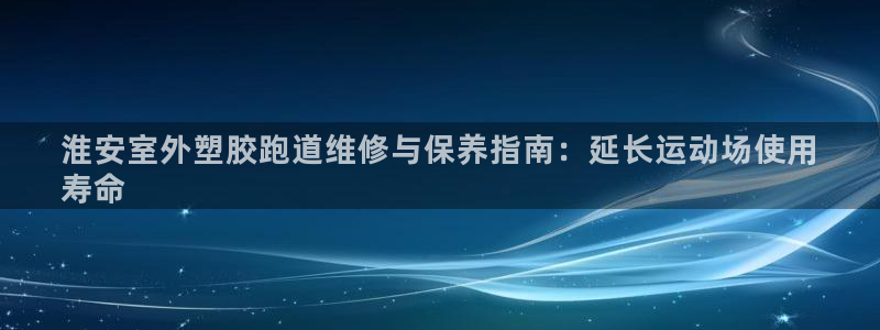 尊龙凯时网站网址：淮安室外塑胶跑道维修与保养指南：延